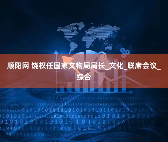 顺阳网 饶权任国家文物局局长_文化_联席会议_综合