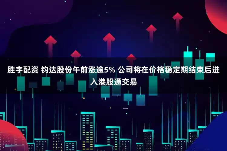 胜宇配资 钧达股份午前涨逾5% 公司将在价格稳定期结束后进入港股通交易