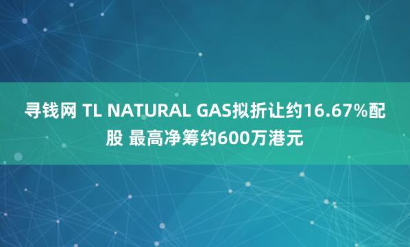 寻钱网 TL NATURAL GAS拟折让约16.67%配股 最高净筹约600万港元