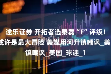 途乐证券 开拓者选秦磊“F”评级！美记认为或许是最大冒险 美媒用河升镇嘲讽_美国_球迷_1