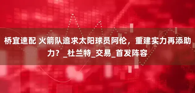 桥宜速配 火箭队追求太阳球员阿伦，重建实力再添助力？_杜兰特_交易_首发阵容