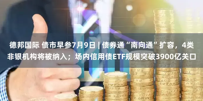 德邦国际 债市早参7月9日 | 债券通“南向通”扩容，4类非银机构将被纳入；场内信用债ETF规模突破3900亿关口