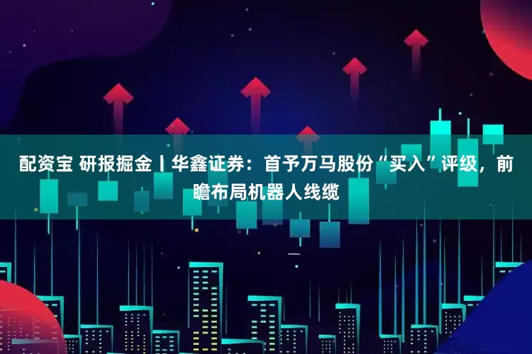 配资宝 研报掘金丨华鑫证券：首予万马股份“买入”评级，前瞻布局机器人线缆