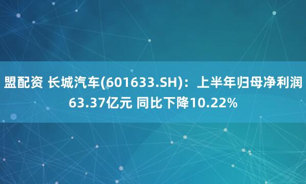 盟配资 长城汽车(601633.SH)：上半年归母净利润63.37亿元 同比下降10.22%