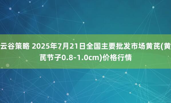云谷策略 2025年7月21日全国主要批发市场黄芪(黄芪节子0.8-1.0cm)价格行情