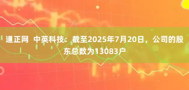 道正网  中英科技：截至2025年7月20日，公司的股东总数为13083户