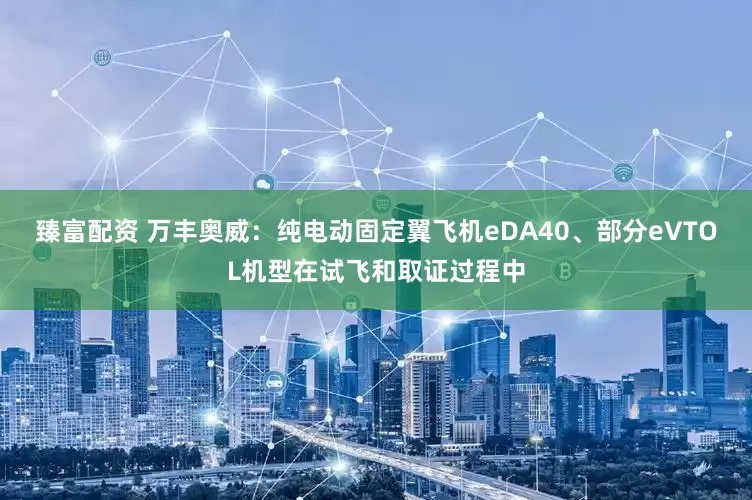 臻富配资 万丰奥威：纯电动固定翼飞机eDA40、部分eVTOL机型在试飞和取证过程中