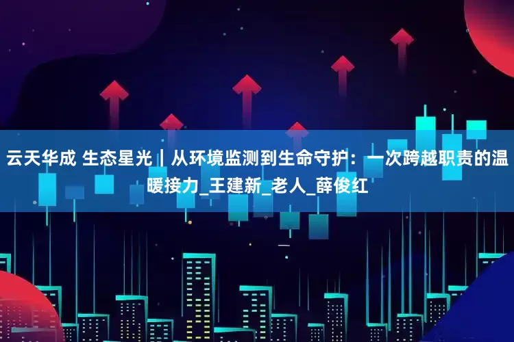 云天华成 生态星光｜从环境监测到生命守护：一次跨越职责的温暖接力_王建新_老人_薛俊红