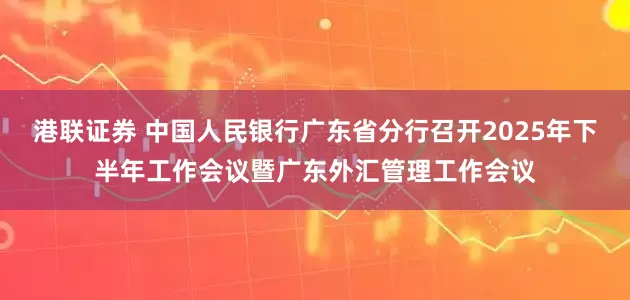 港联证券 中国人民银行广东省分行召开2025年下半年工作会议暨广东外汇管理工作会议