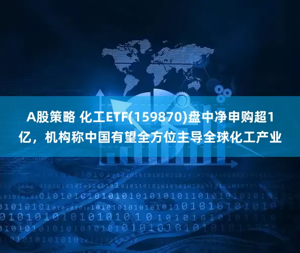 A股策略 化工ETF(159870)盘中净申购超1亿，机构称中国有望全方位主导全球化工产业