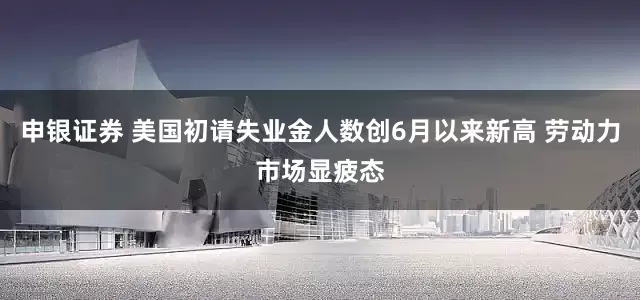 申银证券 美国初请失业金人数创6月以来新高 劳动力市场显疲态
