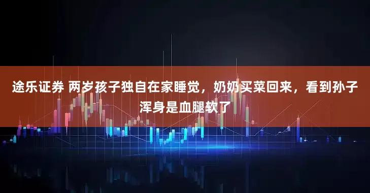 途乐证券 两岁孩子独自在家睡觉，奶奶买菜回来，看到孙子浑身是血腿软了