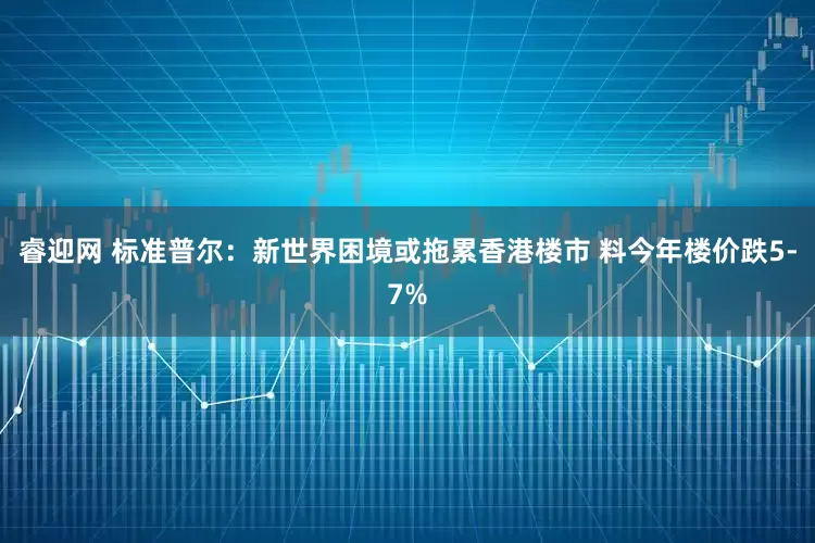 睿迎网 标准普尔：新世界困境或拖累香港楼市 料今年楼价跌5-7%