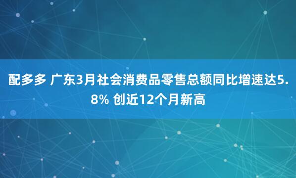 配多多 广东3月社会消费品零售总额同比增速达5.8% 创近12个月新高
