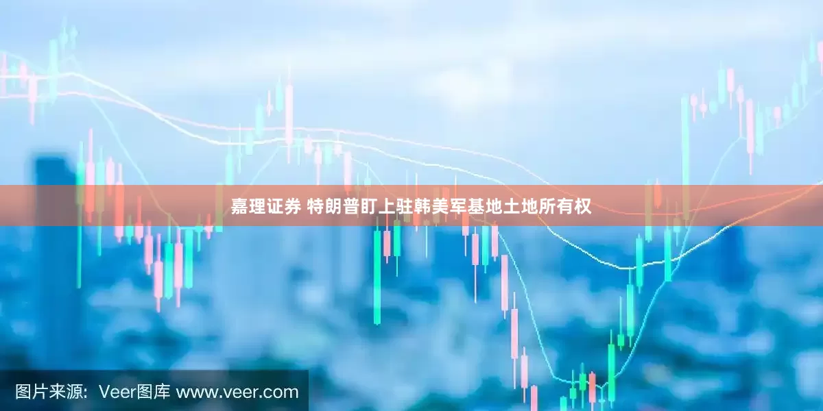 嘉理证券 特朗普盯上驻韩美军基地土地所有权