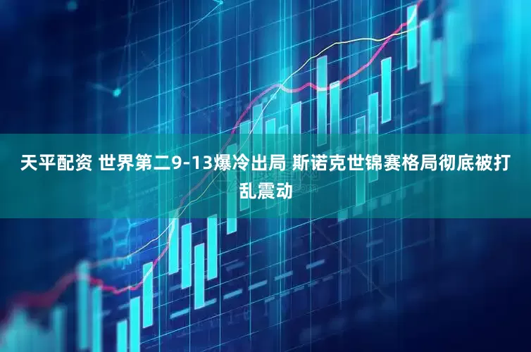 天平配资 世界第二9-13爆冷出局 斯诺克世锦赛格局彻底被打乱震动